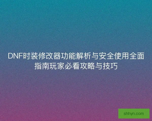 DNF时装修改器功能解析与安全使用全面指南玩家必看攻略与技巧