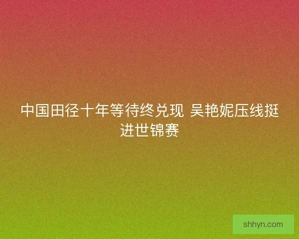 中国田径十年等待终兑现 吴艳妮压线挺进世锦赛