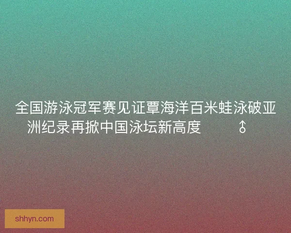 全国游泳冠军赛见证覃海洋百米蛙泳破亚洲纪录再掀中国泳坛新高度 🏊‍♂️