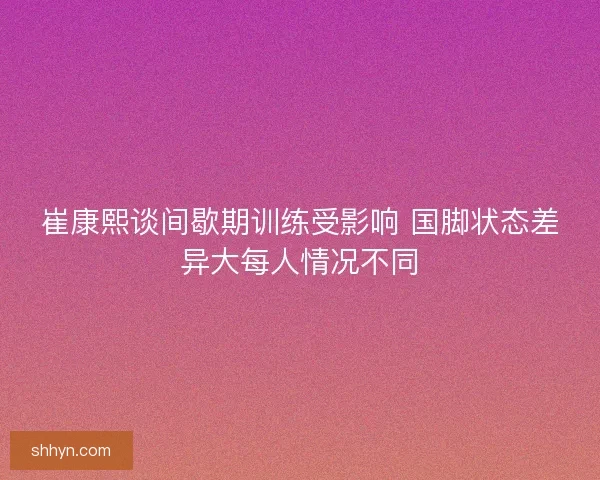 崔康熙谈间歇期训练受影响 国脚状态差异大每人情况不同