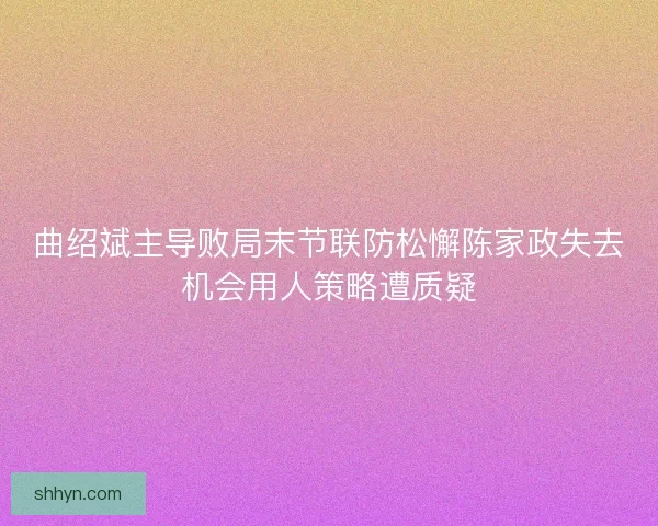 曲绍斌主导败局末节联防松懈陈家政失去机会用人策略遭质疑