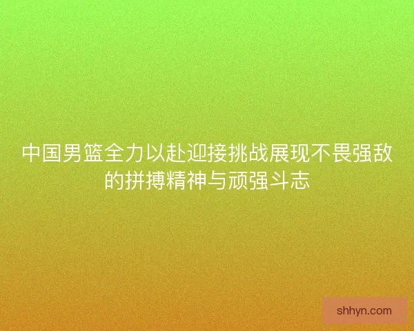 中国男篮全力以赴迎接挑战展现不畏强敌的拼搏精神与顽强斗志