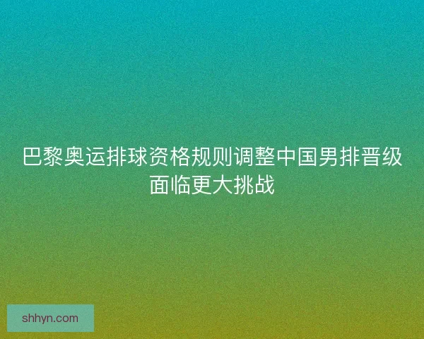 巴黎奥运排球资格规则调整中国男排晋级面临更大挑战