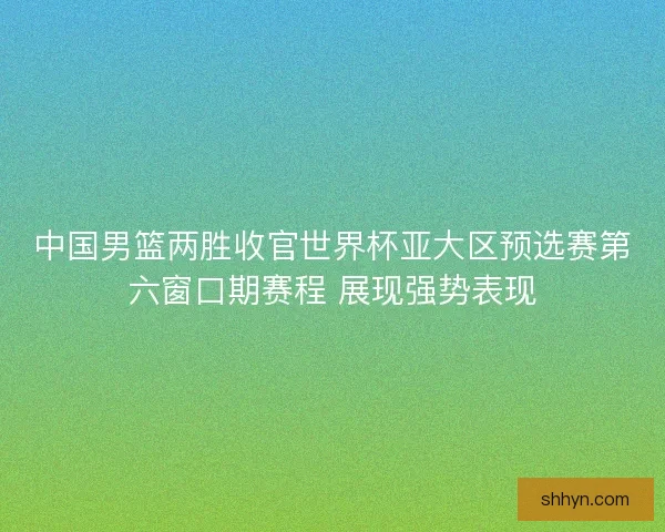 中国男篮两胜收官世界杯亚大区预选赛第六窗口期赛程 展现强势表现