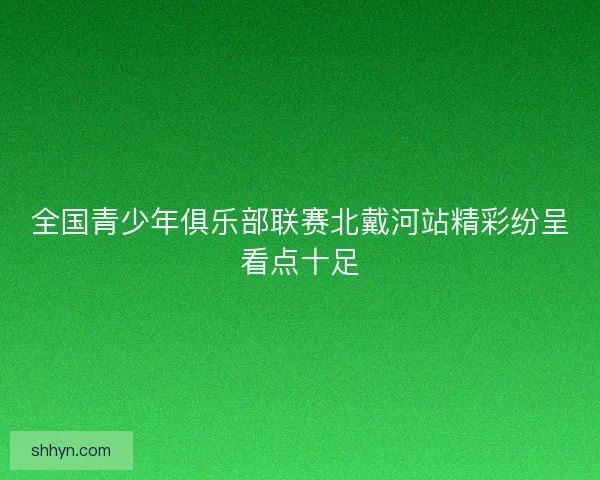 全国青少年俱乐部联赛北戴河站精彩纷呈看点十足