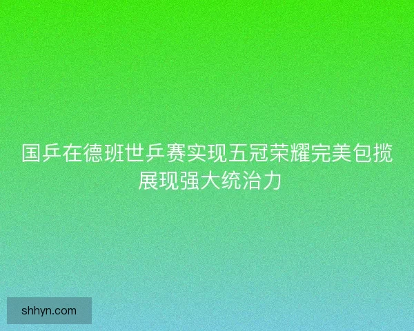 国乒在德班世乒赛实现五冠荣耀完美包揽 展现强大统治力