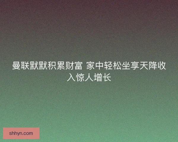 曼联默默积累财富 家中轻松坐享天降收入惊人增长