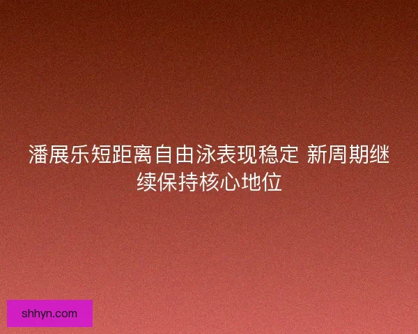 潘展乐短距离自由泳表现稳定 新周期继续保持核心地位