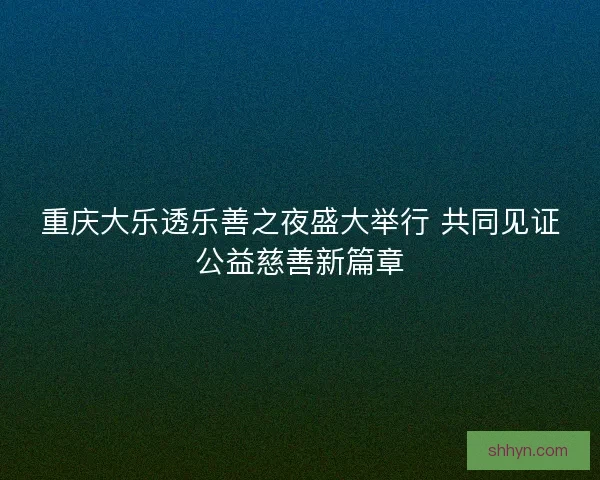重庆大乐透乐善之夜盛大举行 共同见证公益慈善新篇章