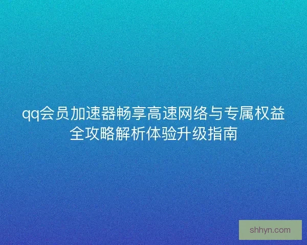 qq会员加速器畅享高速网络与专属权益全攻略解析体验升级指南