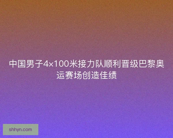 中国男子4×100米接力队顺利晋级巴黎奥运赛场创造佳绩