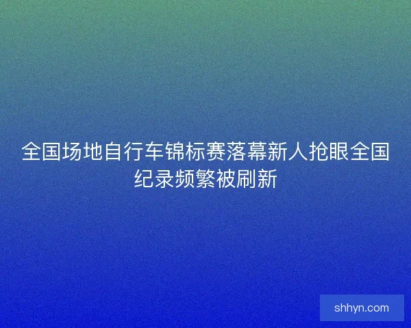全国场地自行车锦标赛落幕新人抢眼全国纪录频繁被刷新