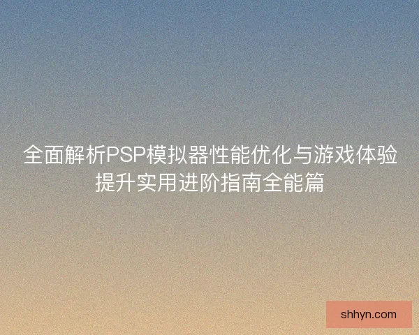 全面解析PSP模拟器性能优化与游戏体验提升实用进阶指南全能篇