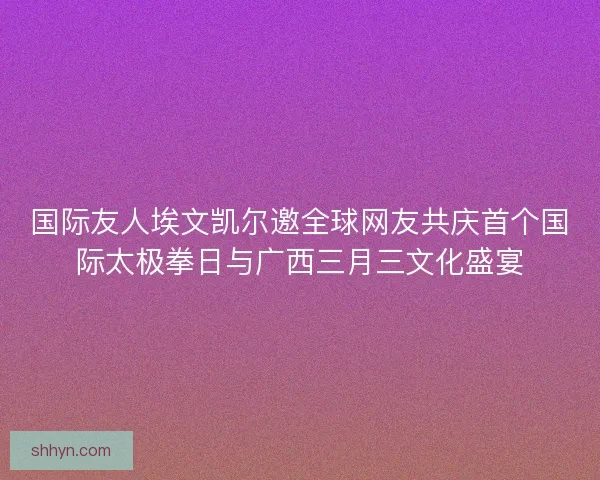 国际友人埃文凯尔邀全球网友共庆首个国际太极拳日与广西三月三文化盛宴