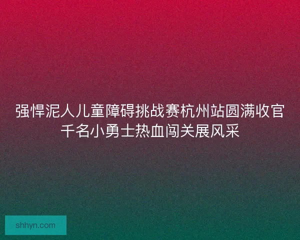 强悍泥人儿童障碍挑战赛杭州站圆满收官千名小勇士热血闯关展风采