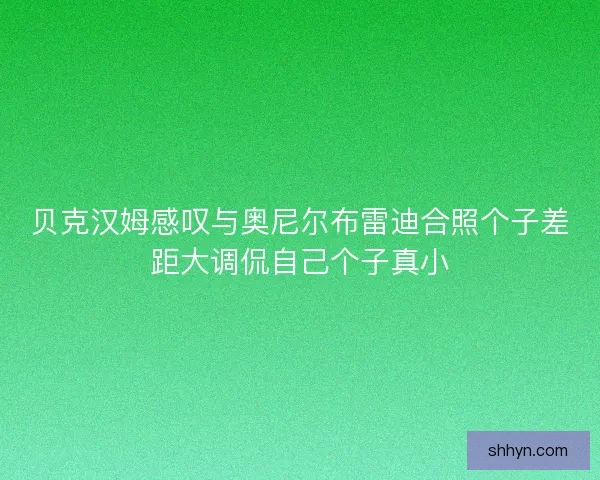 贝克汉姆感叹与奥尼尔布雷迪合照个子差距大调侃自己个子真小